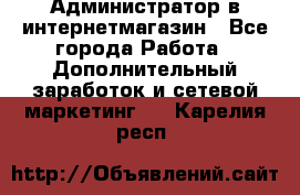 Администратор в интернетмагазин - Все города Работа » Дополнительный заработок и сетевой маркетинг   . Карелия респ.